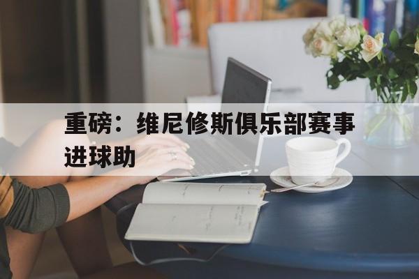 包含重磅:维尼修斯俱乐部赛事进球助的词条 包含重磅:维尼修斯俱乐部赛事进球助的词条